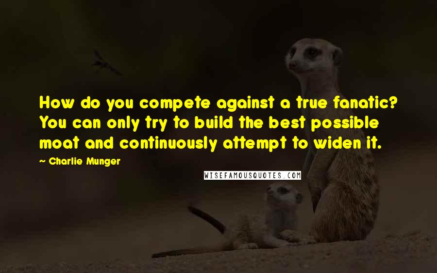 Charlie Munger Quotes: How do you compete against a true fanatic? You can only try to build the best possible moat and continuously attempt to widen it.