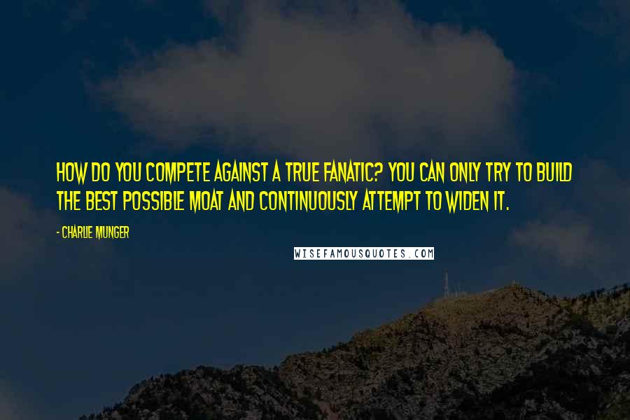 Charlie Munger Quotes: How do you compete against a true fanatic? You can only try to build the best possible moat and continuously attempt to widen it.