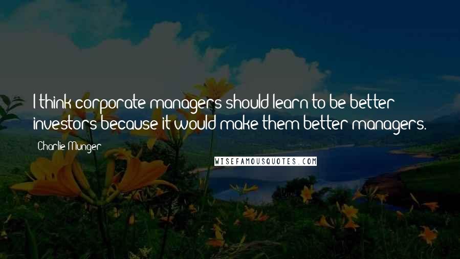 Charlie Munger Quotes: I think corporate managers should learn to be better investors because it would make them better managers.