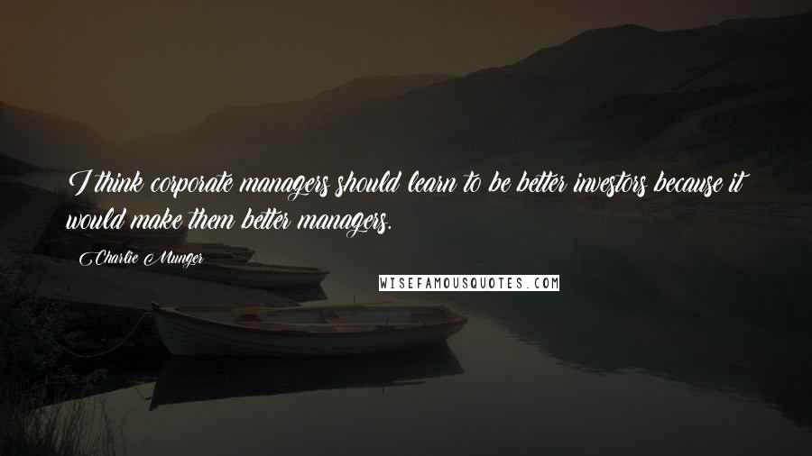 Charlie Munger Quotes: I think corporate managers should learn to be better investors because it would make them better managers.