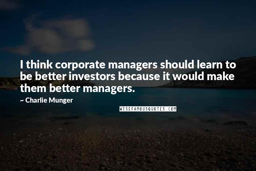 Charlie Munger Quotes: I think corporate managers should learn to be better investors because it would make them better managers.