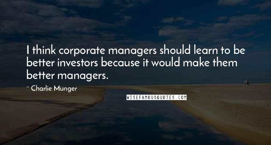 Charlie Munger Quotes: I think corporate managers should learn to be better investors because it would make them better managers.