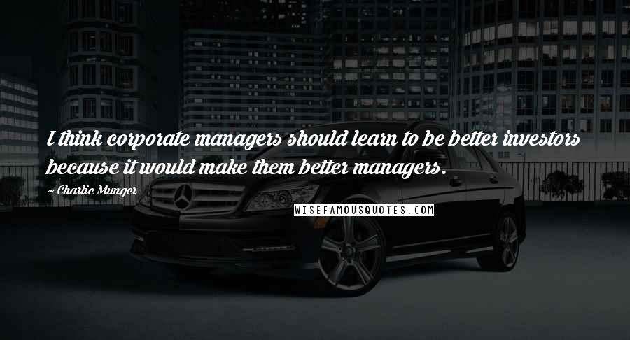 Charlie Munger Quotes: I think corporate managers should learn to be better investors because it would make them better managers.