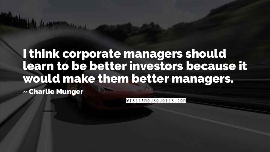 Charlie Munger Quotes: I think corporate managers should learn to be better investors because it would make them better managers.