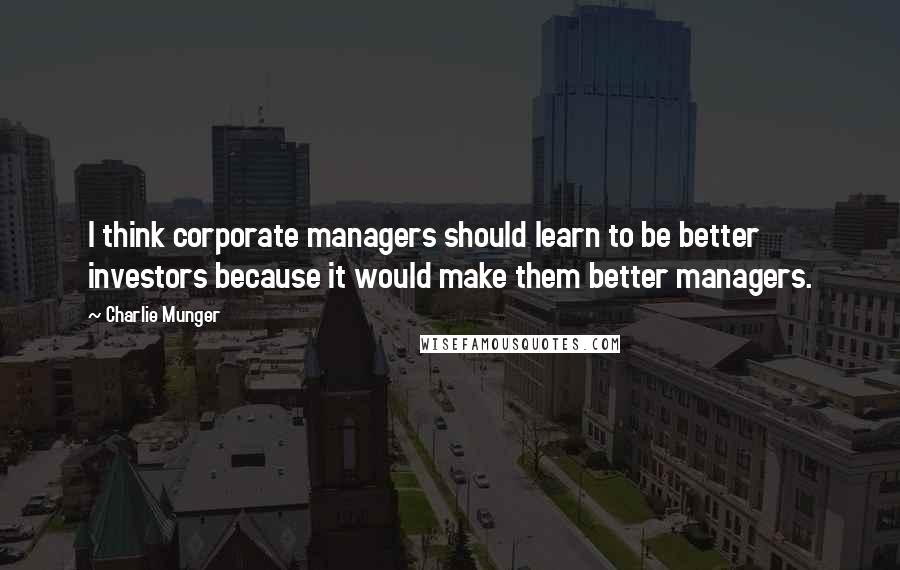 Charlie Munger Quotes: I think corporate managers should learn to be better investors because it would make them better managers.