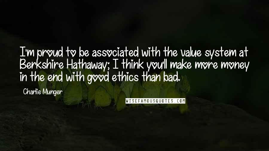 Charlie Munger Quotes: I'm proud to be associated with the value system at Berkshire Hathaway; I think you'll make more money in the end with good ethics than bad.