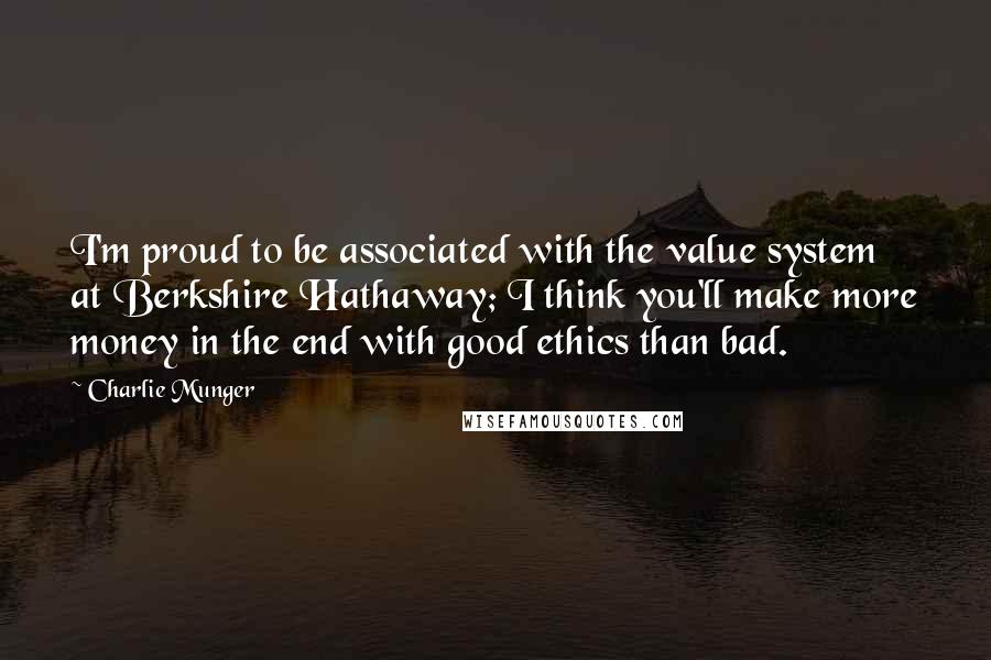 Charlie Munger Quotes: I'm proud to be associated with the value system at Berkshire Hathaway; I think you'll make more money in the end with good ethics than bad.