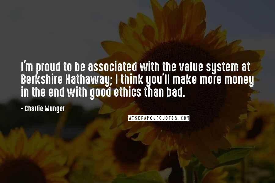 Charlie Munger Quotes: I'm proud to be associated with the value system at Berkshire Hathaway; I think you'll make more money in the end with good ethics than bad.