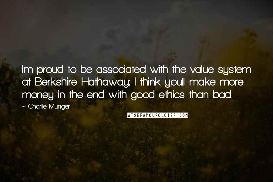 Charlie Munger Quotes: I'm proud to be associated with the value system at Berkshire Hathaway; I think you'll make more money in the end with good ethics than bad.