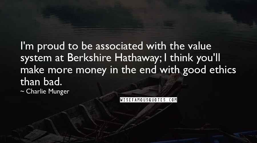 Charlie Munger Quotes: I'm proud to be associated with the value system at Berkshire Hathaway; I think you'll make more money in the end with good ethics than bad.