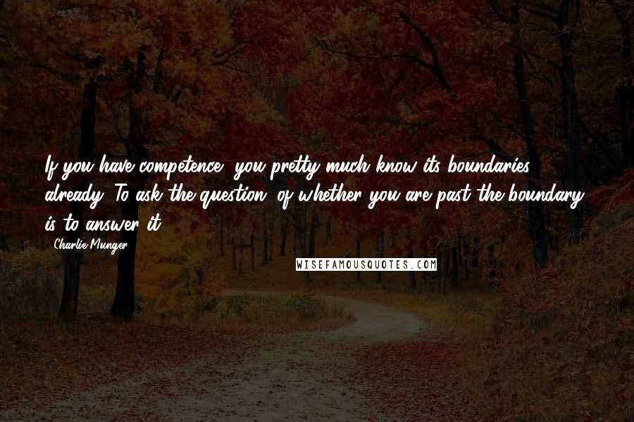 Charlie Munger Quotes: If you have competence, you pretty much know its boundaries already. To ask the question (of whether you are past the boundary) is to answer it.