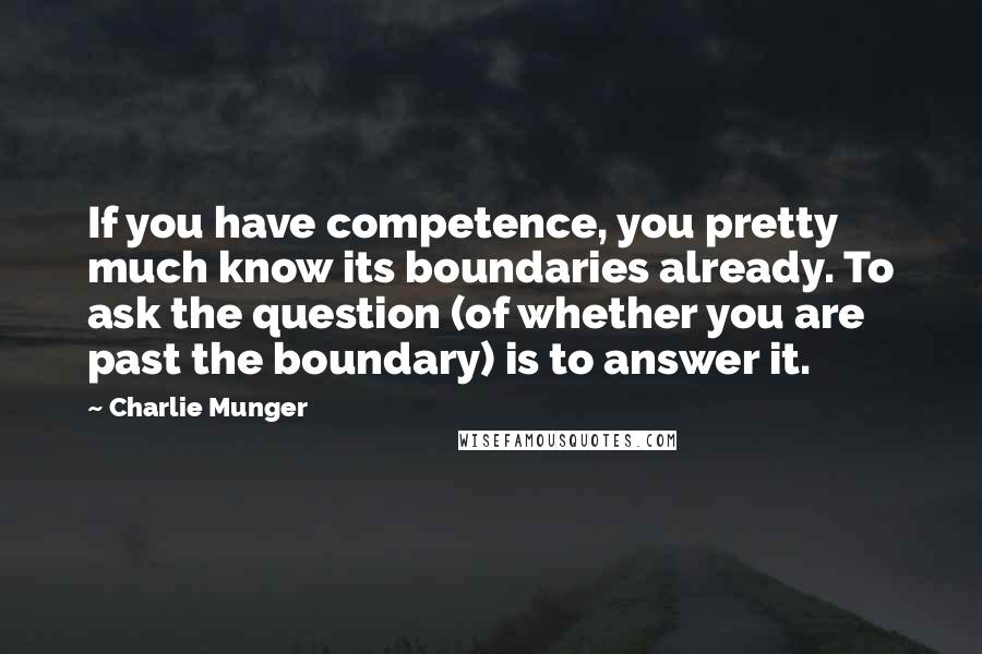 Charlie Munger Quotes: If you have competence, you pretty much know its boundaries already. To ask the question (of whether you are past the boundary) is to answer it.