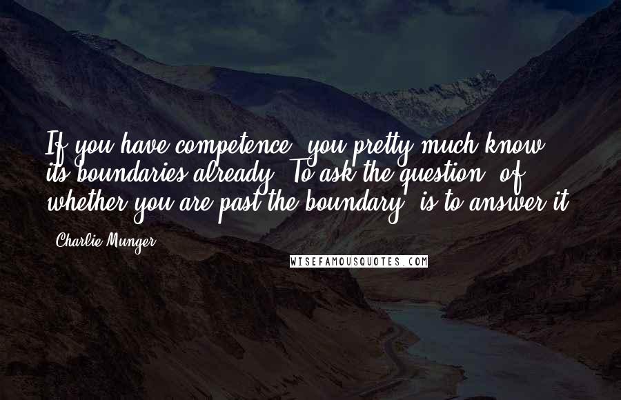 Charlie Munger Quotes: If you have competence, you pretty much know its boundaries already. To ask the question (of whether you are past the boundary) is to answer it.