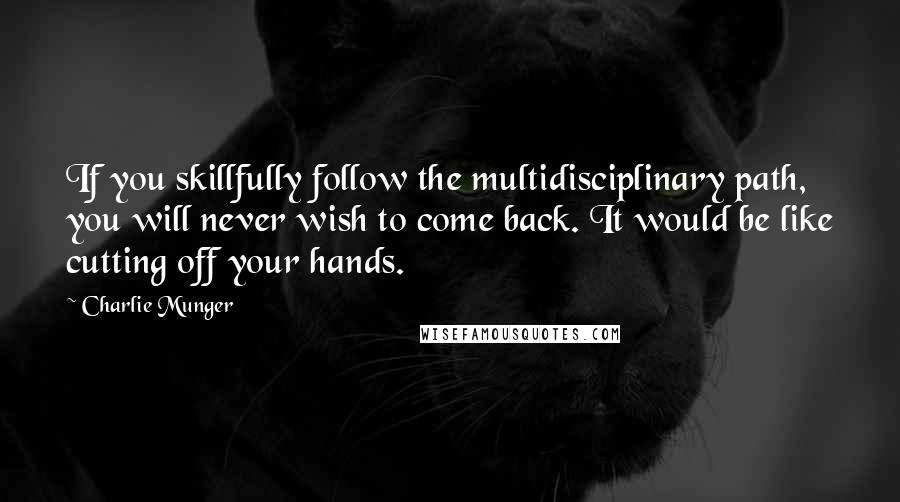 Charlie Munger Quotes: If you skillfully follow the multidisciplinary path, you will never wish to come back. It would be like cutting off your hands.