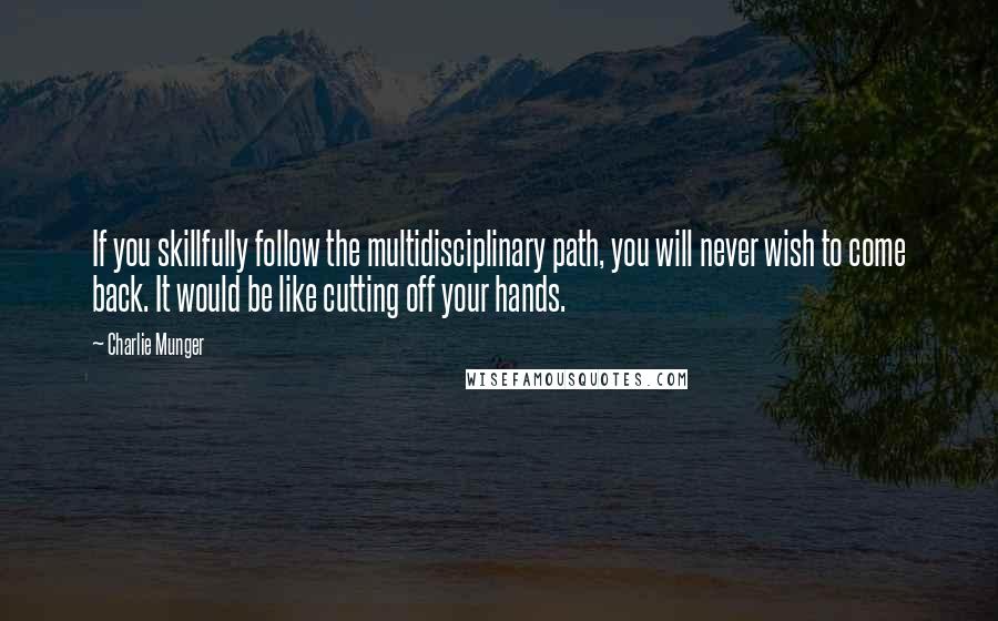Charlie Munger Quotes: If you skillfully follow the multidisciplinary path, you will never wish to come back. It would be like cutting off your hands.