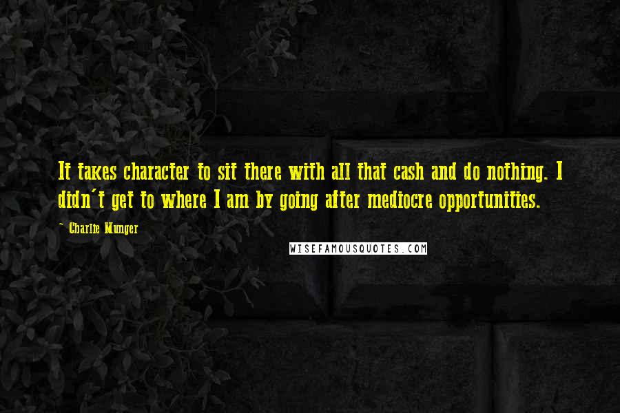 Charlie Munger Quotes: It takes character to sit there with all that cash and do nothing. I didn't get to where I am by going after mediocre opportunities.