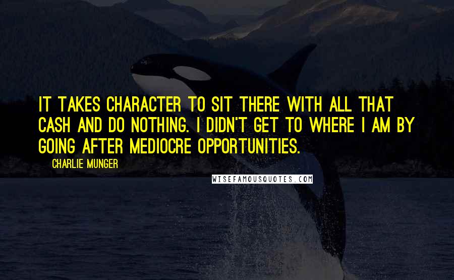 Charlie Munger Quotes: It takes character to sit there with all that cash and do nothing. I didn't get to where I am by going after mediocre opportunities.