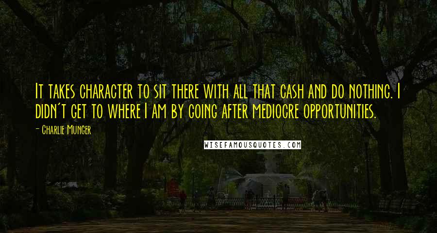 Charlie Munger Quotes: It takes character to sit there with all that cash and do nothing. I didn't get to where I am by going after mediocre opportunities.