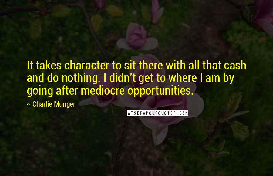 Charlie Munger Quotes: It takes character to sit there with all that cash and do nothing. I didn't get to where I am by going after mediocre opportunities.