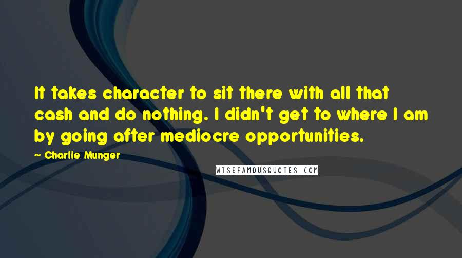 Charlie Munger Quotes: It takes character to sit there with all that cash and do nothing. I didn't get to where I am by going after mediocre opportunities.