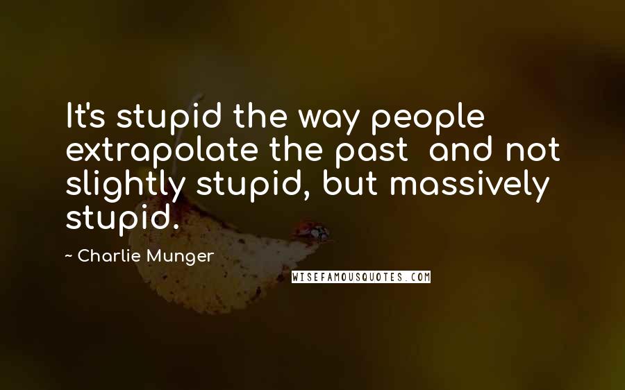 Charlie Munger Quotes: It's stupid the way people extrapolate the past  and not slightly stupid, but massively stupid.