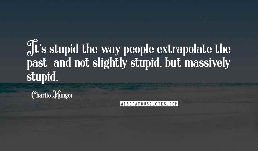 Charlie Munger Quotes: It's stupid the way people extrapolate the past  and not slightly stupid, but massively stupid.