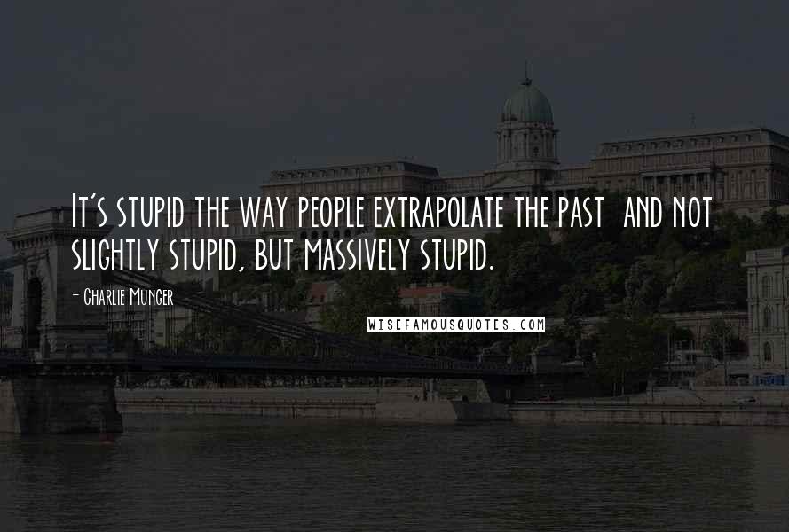 Charlie Munger Quotes: It's stupid the way people extrapolate the past  and not slightly stupid, but massively stupid.