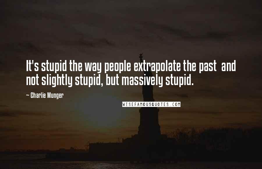 Charlie Munger Quotes: It's stupid the way people extrapolate the past  and not slightly stupid, but massively stupid.
