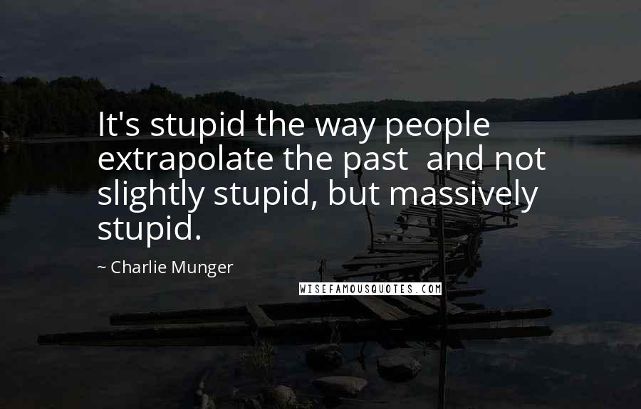 Charlie Munger Quotes: It's stupid the way people extrapolate the past  and not slightly stupid, but massively stupid.