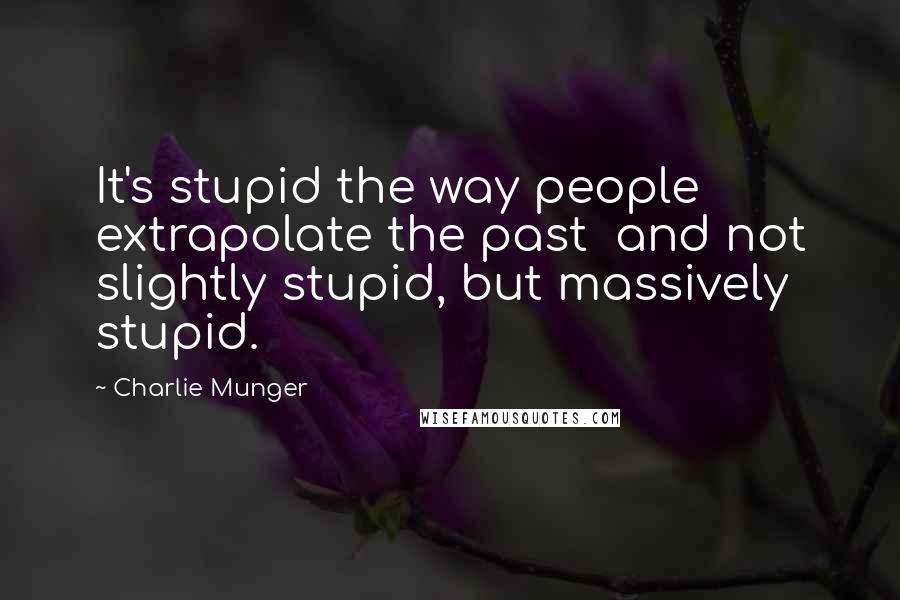 Charlie Munger Quotes: It's stupid the way people extrapolate the past  and not slightly stupid, but massively stupid.