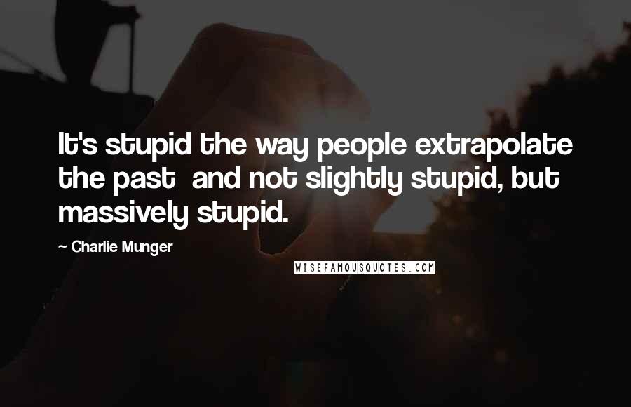 Charlie Munger Quotes: It's stupid the way people extrapolate the past  and not slightly stupid, but massively stupid.