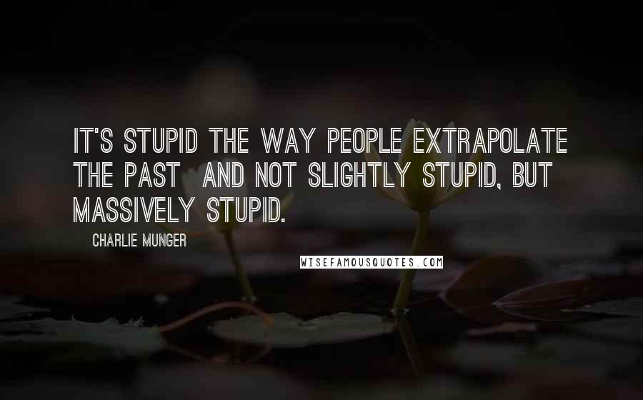 Charlie Munger Quotes: It's stupid the way people extrapolate the past  and not slightly stupid, but massively stupid.