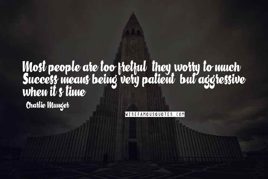 Charlie Munger Quotes: Most people are too fretful, they worry to much. Success means being very patient, but aggressive when it's time.