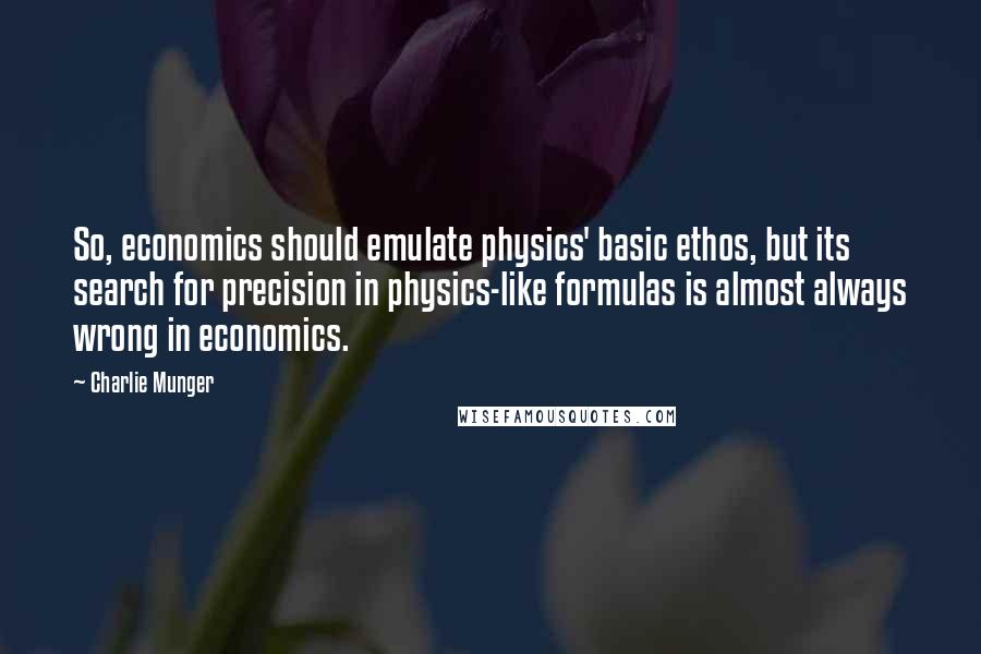 Charlie Munger Quotes: So, economics should emulate physics' basic ethos, but its search for precision in physics-like formulas is almost always wrong in economics.