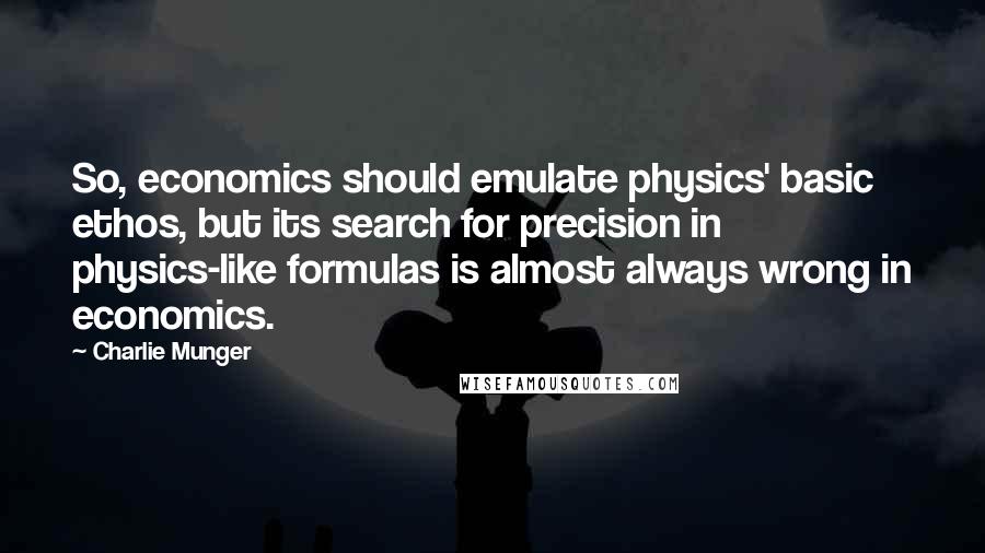 Charlie Munger Quotes: So, economics should emulate physics' basic ethos, but its search for precision in physics-like formulas is almost always wrong in economics.