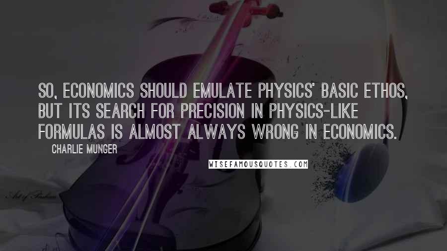 Charlie Munger Quotes: So, economics should emulate physics' basic ethos, but its search for precision in physics-like formulas is almost always wrong in economics.