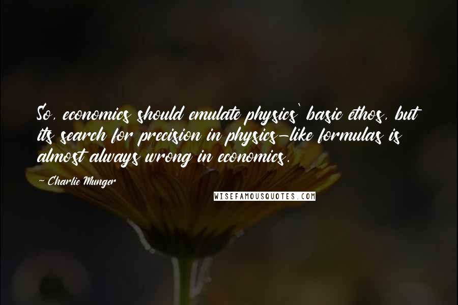 Charlie Munger Quotes: So, economics should emulate physics' basic ethos, but its search for precision in physics-like formulas is almost always wrong in economics.