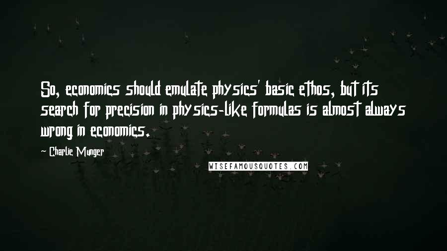 Charlie Munger Quotes: So, economics should emulate physics' basic ethos, but its search for precision in physics-like formulas is almost always wrong in economics.