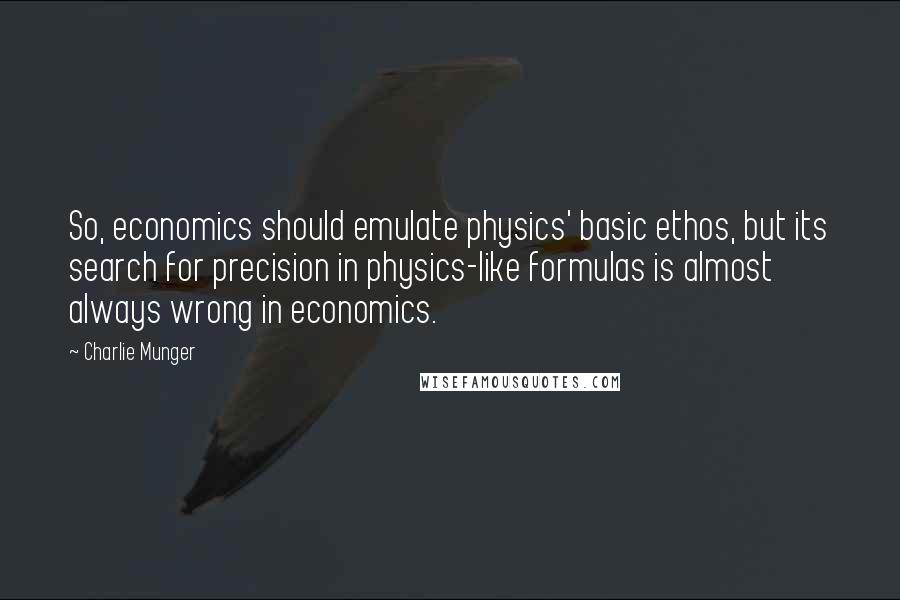 Charlie Munger Quotes: So, economics should emulate physics' basic ethos, but its search for precision in physics-like formulas is almost always wrong in economics.