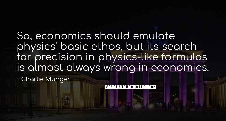 Charlie Munger Quotes: So, economics should emulate physics' basic ethos, but its search for precision in physics-like formulas is almost always wrong in economics.