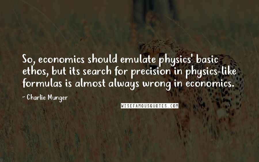 Charlie Munger Quotes: So, economics should emulate physics' basic ethos, but its search for precision in physics-like formulas is almost always wrong in economics.