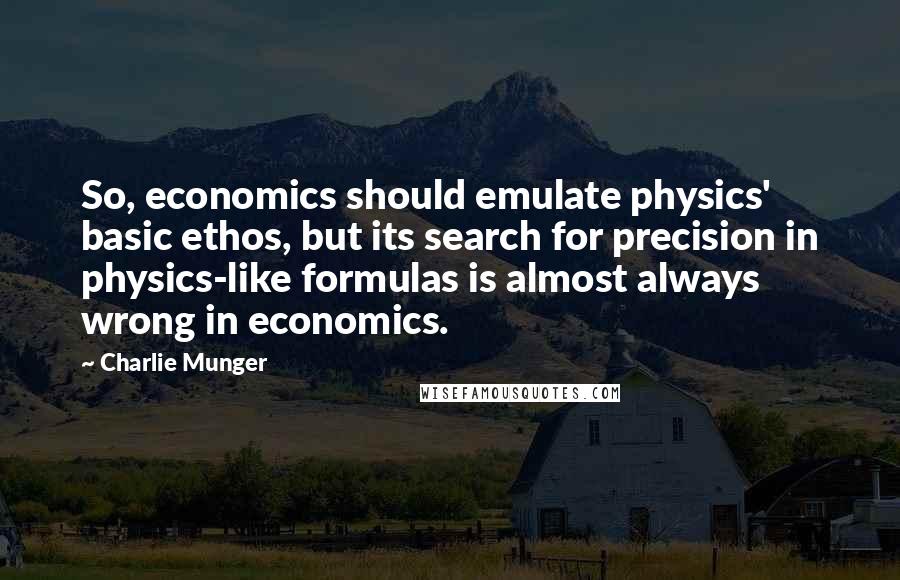 Charlie Munger Quotes: So, economics should emulate physics' basic ethos, but its search for precision in physics-like formulas is almost always wrong in economics.