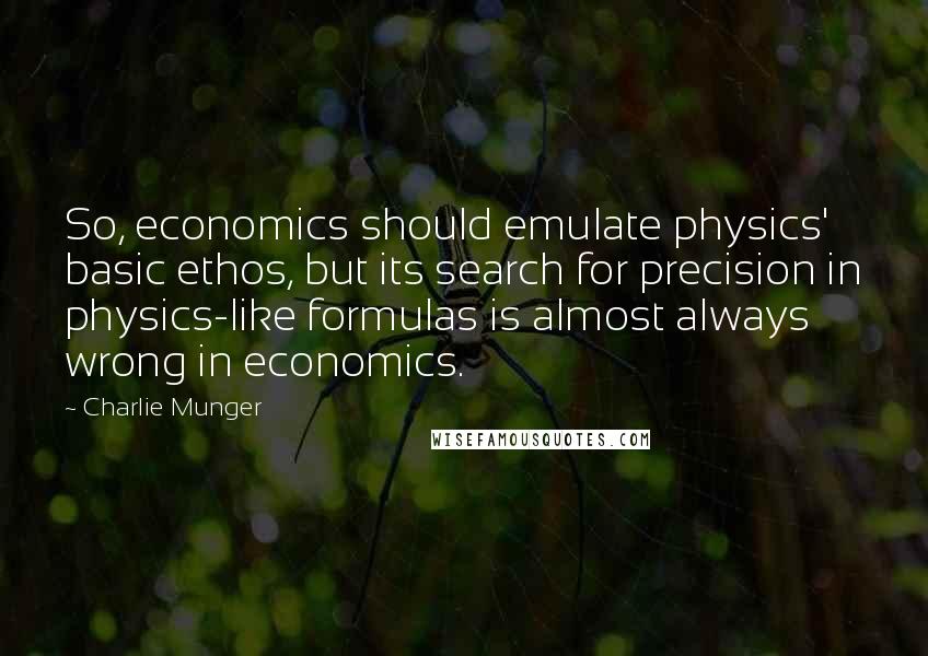 Charlie Munger Quotes: So, economics should emulate physics' basic ethos, but its search for precision in physics-like formulas is almost always wrong in economics.