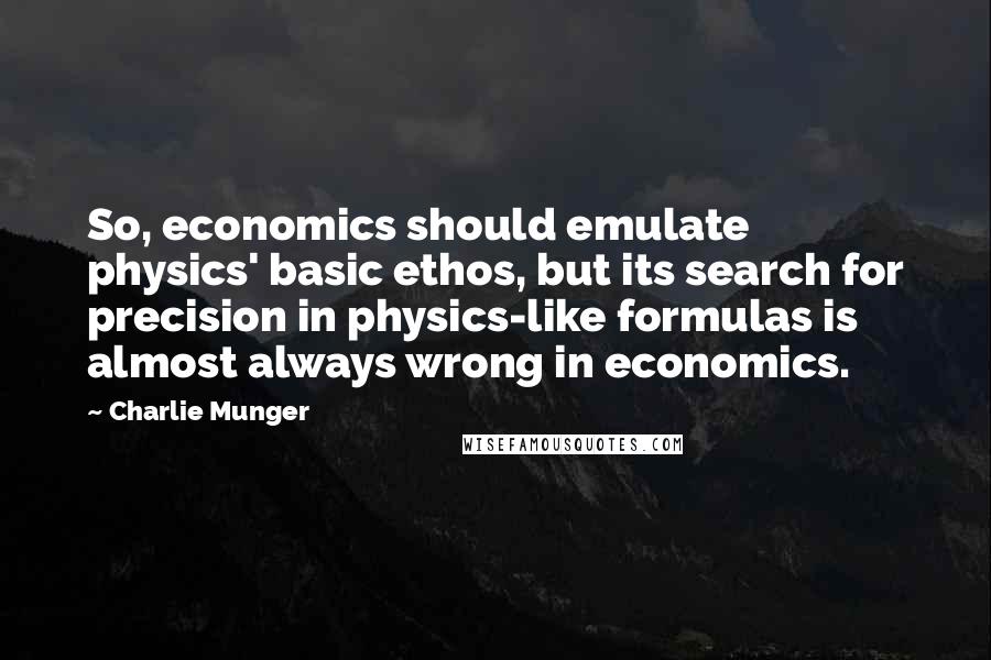 Charlie Munger Quotes: So, economics should emulate physics' basic ethos, but its search for precision in physics-like formulas is almost always wrong in economics.