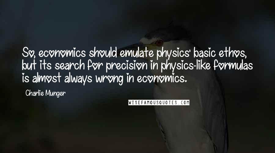 Charlie Munger Quotes: So, economics should emulate physics' basic ethos, but its search for precision in physics-like formulas is almost always wrong in economics.