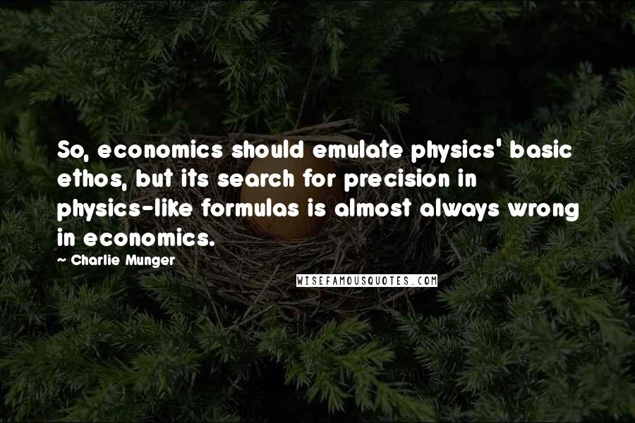 Charlie Munger Quotes: So, economics should emulate physics' basic ethos, but its search for precision in physics-like formulas is almost always wrong in economics.