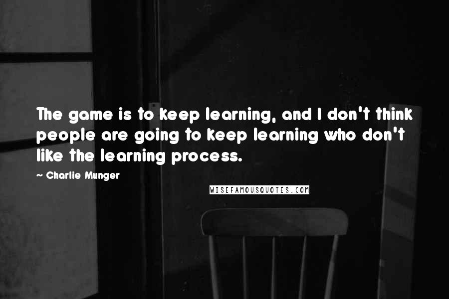 Charlie Munger Quotes: The game is to keep learning, and I don't think people are going to keep learning who don't like the learning process.