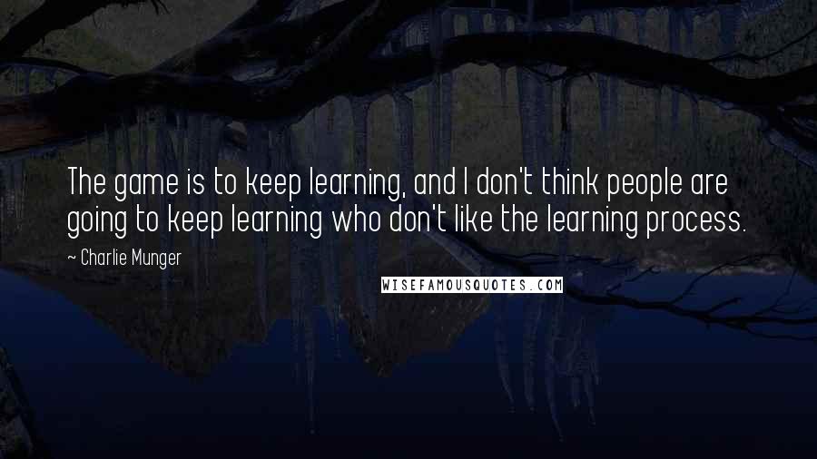 Charlie Munger Quotes: The game is to keep learning, and I don't think people are going to keep learning who don't like the learning process.