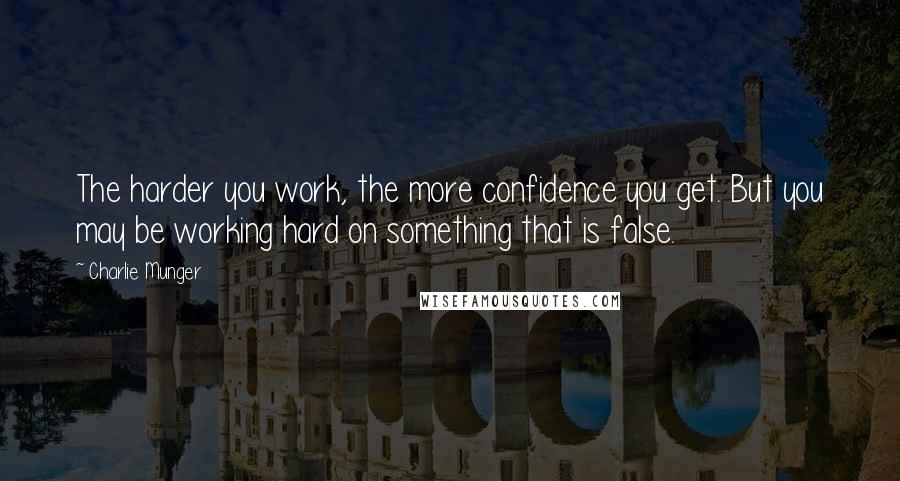 Charlie Munger Quotes: The harder you work, the more confidence you get. But you may be working hard on something that is false.