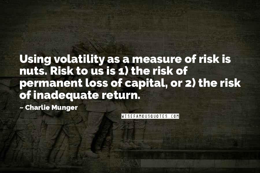 Charlie Munger Quotes: Using volatility as a measure of risk is nuts. Risk to us is 1) the risk of permanent loss of capital, or 2) the risk of inadequate return.